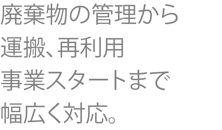 廃棄物の管理から 運搬、再利用、事業スタートまで幅広く対応。